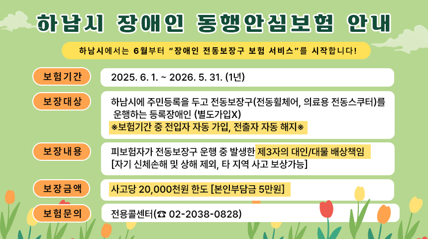 <하남시 장애인 동행안심보험 안내>  &nbsp;  하남시에서는 6월부터 “장애인 전동보장구 보험 서비스”를 시작합니다!- 보험기간 : 2025. 6. 1. ~ 2026. 5. 31. (1년)- 보장대상 : 하남시에 주민등록을 두고 전동보장구(전동휠체어, 의료용 전동스쿠터)를&nbsp;운행하는 등록장애인 (별도가입x)※보험기간 중 전입자 자동 가입, 전출자 자동 해지※- 보장내용 : 피보험자가 전동보장구 운행 중 발생한 제3자의 대인/대물 배상책임[자기 신체손해 및 상해 제외, 타 지역 사고 보상가능]- 보장금액 : 사고당 20,000천원 한도 [본인부담금 5만원]- 문의처 : 전용콜센터(☎ 02-2038-0828)